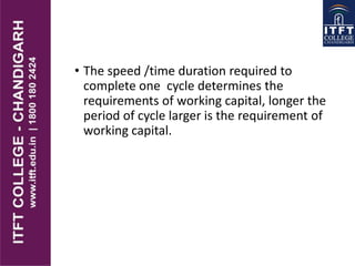 • The speed /time duration required to
complete one cycle determines the
requirements of working capital, longer the
period of cycle larger is the requirement of
working capital.