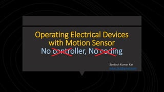 Operating Electrical Devices
with Motion Sensor
No controller, No coding
Santosh Kumar Kar
skkar.2k2@gmail.com
 