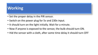 Working
• Set the proper delay in the PIR sensor.
• Switch on the power plug for 5v and 230v input.
• It should turn on the light initially. Wait for a minute.
• Now if anyone is exposed to the sensor, the bulb should turn ON.
• Hid the sensor with a cloth, after some time delay it should turn OFF
 
