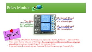 Relay Module
• There are relays with different channels such as 1 channel, 2 channel, 3 channel, …. n channel relays.
• I have used 2 channel relay and so the images. For your project I would recommend to use only single
channel relay because we are operating only one electrical device.
• If you want to use 2 sensors to operate 2 electrical devices then you can use 2 channel relay.
 