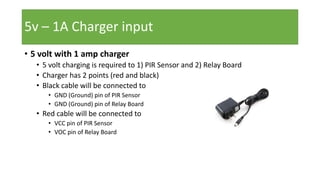 • 5 volt with 1 amp charger
• 5 volt charging is required to 1) PIR Sensor and 2) Relay Board
• Charger has 2 points (red and black)
• Black cable will be connected to
• GND (Ground) pin of PIR Sensor
• GND (Ground) pin of Relay Board
• Red cable will be connected to
• VCC pin of PIR Sensor
• VOC pin of Relay Board
5v – 1A Charger input
 