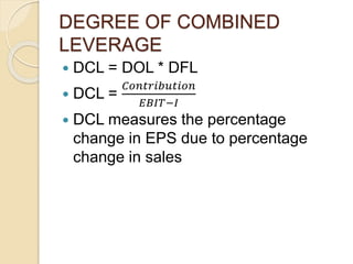 DEGREE OF COMBINED
LEVERAGE
 DCL = DOL * DFL
 DCL =
𝐶𝑜𝑛𝑡𝑟𝑖𝑏𝑢𝑡𝑖𝑜𝑛
𝐸𝐵𝐼𝑇−𝐼
 DCL measures the percentage
change in EPS due to percentage
change in sales
 