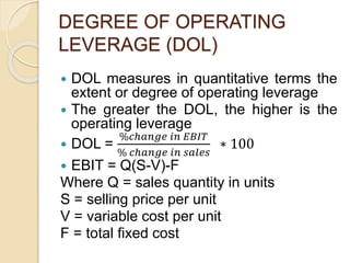 DEGREE OF OPERATING
LEVERAGE (DOL)
 DOL measures in quantitative terms the
extent or degree of operating leverage
 The greater the DOL, the higher is the
operating leverage
 DOL =
%𝑐ℎ𝑎𝑛𝑔𝑒 𝑖𝑛 𝐸𝐵𝐼𝑇
% 𝑐ℎ𝑎𝑛𝑔𝑒 𝑖𝑛 𝑠𝑎𝑙𝑒𝑠
∗ 100
 EBIT = Q(S-V)-F
Where Q = sales quantity in units
S = selling price per unit
V = variable cost per unit
F = total fixed cost
 