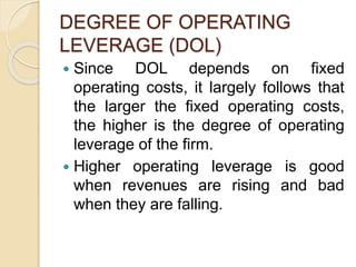 DEGREE OF OPERATING
LEVERAGE (DOL)
 Since DOL depends on fixed
operating costs, it largely follows that
the larger the fixed operating costs,
the higher is the degree of operating
leverage of the firm.
 Higher operating leverage is good
when revenues are rising and bad
when they are falling.
 