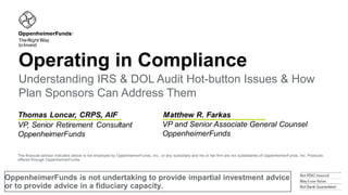 OppenheimerFunds is not undertaking to provide impartial investment advice
or to provide advice in a fiduciary capacity.
Operating in Compliance
VP and Senior Associate General Counsel
OppenheimerFunds
Understanding IRS & DOL Audit Hot-button Issues & How
Plan Sponsors Can Address Them
The financial advisor indicated above is not employed by OppenheimerFunds, Inc., or any subsidiary and his or her firm are not subsidiaries of OppenheimerFunds, Inc. Products
offered through OppenheimerFunds.
 
