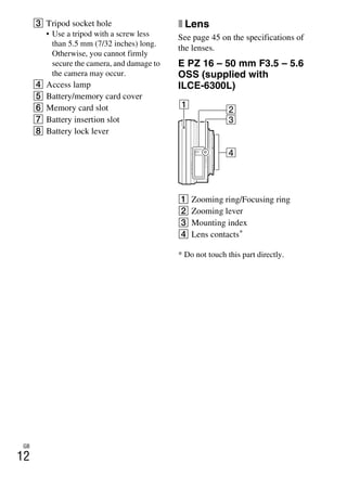 GB
12
C Tripod socket hole
• Use a tripod with a screw less
than 5.5 mm (7/32 inches) long.
Otherwise, you cannot firmly
secure the camera, and damage to
the camera may occur.
D Access lamp
E Battery/memory card cover
F Memory card slot
G Battery insertion slot
H Battery lock lever
x Lens
See page 45 on the specifications of
the lenses.
E PZ 16 – 50 mm F3.5 – 5.6
OSS (supplied with
ILCE-6300L)
A Zooming ring/Focusing ring
B Zooming lever
C Mounting index
D Lens contacts*
* Do not touch this part directly.
 