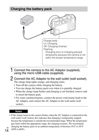 GB
14
• If the charge lamp on the camera flashes when the AC Adaptor is connected to the
wall outlet (wall socket), this indicates that charging is temporarily stopped
because the temperature is outside the recommended range. When the temperature
gets back within the appropriate range, the charging resumes. We recommend
charging the battery pack in an ambient temperature of between 10°C to 30°C
(50ºF to 86ºF).
Charging the battery pack
1 Connect the camera to the AC Adaptor (supplied),
using the micro USB cable (supplied).
2 Connect the AC Adaptor to the wall outlet (wall socket).
The charge lamp lights orange, and charging starts.
• Turn off the camera while charging the battery.
• You can charge the battery pack even when it is partially charged.
• When the charge lamp flashes and charging is not finished, remove and
re-insert the battery pack.
• For some countries/regions, connect the power cord (mains lead) to the
AC Adaptor, and connect the AC Adaptor to the wall outlet (wall
socket).
Notes
Charge lamp
Lit: Charging
Off: Charging finished
Flashing:
Charging error or charging paused
temporarily because the camera is not
within the proper temperature range
 
