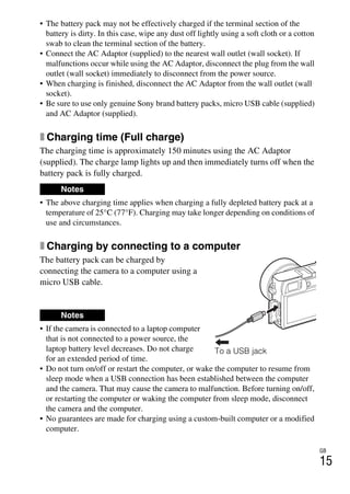 GB
15
• The battery pack may not be effectively charged if the terminal section of the
battery is dirty. In this case, wipe any dust off lightly using a soft cloth or a cotton
swab to clean the terminal section of the battery.
• Connect the AC Adaptor (supplied) to the nearest wall outlet (wall socket). If
malfunctions occur while using the AC Adaptor, disconnect the plug from the wall
outlet (wall socket) immediately to disconnect from the power source.
• When charging is finished, disconnect the AC Adaptor from the wall outlet (wall
socket).
• Be sure to use only genuine Sony brand battery packs, micro USB cable (supplied)
and AC Adaptor (supplied).
x Charging time (Full charge)
The charging time is approximately 150 minutes using the AC Adaptor
(supplied). The charge lamp lights up and then immediately turns off when the
battery pack is fully charged.
• The above charging time applies when charging a fully depleted battery pack at a
temperature of 25°C (77°F). Charging may take longer depending on conditions of
use and circumstances.
x Charging by connecting to a computer
The battery pack can be charged by
connecting the camera to a computer using a
micro USB cable.
• If the camera is connected to a laptop computer
that is not connected to a power source, the
laptop battery level decreases. Do not charge
for an extended period of time.
• Do not turn on/off or restart the computer, or wake the computer to resume from
sleep mode when a USB connection has been established between the computer
and the camera. That may cause the camera to malfunction. Before turning on/off,
or restarting the computer or waking the computer from sleep mode, disconnect
the camera and the computer.
• No guarantees are made for charging using a custom-built computer or a modified
computer.
Notes
Notes
To a USB jack
 