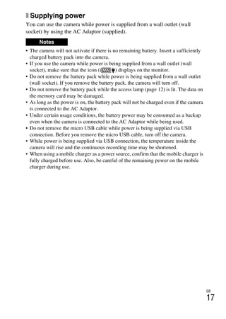 GB
17
x Supplying power
You can use the camera while power is supplied from a wall outlet (wall
socket) by using the AC Adaptor (supplied).
• The camera will not activate if there is no remaining battery. Insert a sufficiently
charged battery pack into the camera.
• If you use the camera while power is being supplied from a wall outlet (wall
socket), make sure that the icon ( ) displays on the monitor.
• Do not remove the battery pack while power is being supplied from a wall outlet
(wall socket). If you remove the battery pack, the camera will turn off.
• Do not remove the battery pack while the access lamp (page 12) is lit. The data on
the memory card may be damaged.
• As long as the power is on, the battery pack will not be charged even if the camera
is connected to the AC Adaptor.
• Under certain usage conditions, the battery power may be consumed as a backup
even when the camera is connected to the AC Adaptor while being used.
• Do not remove the micro USB cable while power is being supplied via USB
connection. Before you remove the micro USB cable, turn off the camera.
• While power is being supplied via USB connection, the temperature inside the
camera will rise and the continuous recording time may be shortened.
• When using a mobile charger as a power source, confirm that the mobile charger is
fully charged before use. Also, be careful of the remaining power on the mobile
charger during use.
Notes
 