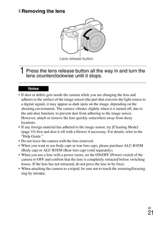 GB
21
x Removing the lens
• If dust or debris gets inside the camera while you are changing the lens and
adheres to the surface of the image sensor (the part that converts the light source to
a digital signal), it may appear as dark spots on the image, depending on the
shooting environment. The camera vibrates slightly when it is turned off, due to
the anti-dust function, to prevent dust from adhering to the image sensor.
However, attach or remove the lens quickly somewhere away from dusty
locations.
• If any foreign material has adhered to the image sensor, try [Cleaning Mode]
(page 33) first and dust it off with a blower if necessary. For details, refer to the
“Help Guide.”
• Do not leave the camera with the lens removed.
• When you want to use body caps or rear lens caps, please purchase ALC-B1EM
(Body cap) or ALC-R1EM (Rear lens cap) (sold separately).
• When you use a lens with a power zoom, set the ON/OFF (Power) switch of the
camera to OFF and confirm that the lens is completely retracted before switching
lenses. If the lens has not retracted, do not press the lens in by force.
• When attaching the camera to a tripod, be sure not to touch the zooming/focusing
ring by mistake.
1 Press the lens release button all the way in and turn the
lens counterclockwise until it stops.
Notes
Lens release button
 