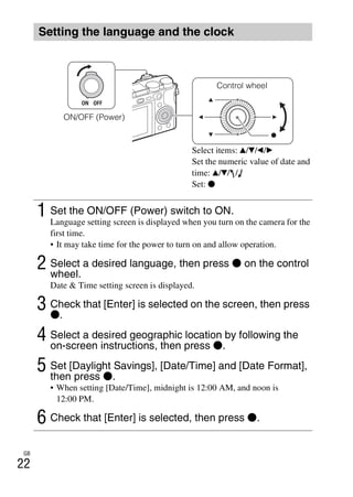 GB
22
Setting the language and the clock
1 Set the ON/OFF (Power) switch to ON.
Language setting screen is displayed when you turn on the camera for the
first time.
• It may take time for the power to turn on and allow operation.
2 Select a desired language, then press z on the control
wheel.
Date & Time setting screen is displayed.
3 Check that [Enter] is selected on the screen, then press
z.
4 Select a desired geographic location by following the
on-screen instructions, then press z.
5 Set [Daylight Savings], [Date/Time] and [Date Format],
then press z.
• When setting [Date/Time], midnight is 12:00 AM, and noon is
12:00 PM.
6 Check that [Enter] is selected, then press z.
Control wheel
ON/OFF (Power)
Select items: v/V/b/B
Set the numeric value of date and
time: v/V/ /
Set: z
 