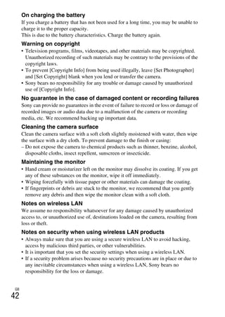 GB
42
On charging the battery
If you charge a battery that has not been used for a long time, you may be unable to
charge it to the proper capacity.
This is due to the battery characteristics. Charge the battery again.
Warning on copyright
• Television programs, films, videotapes, and other materials may be copyrighted.
Unauthorized recording of such materials may be contrary to the provisions of the
copyright laws.
• To prevent [Copyright Info] from being used illegally, leave [Set Photographer]
and [Set Copyright] blank when you lend or transfer the camera.
• Sony bears no responsibility for any trouble or damage caused by unauthorized
use of [Copyright Info].
No guarantee in the case of damaged content or recording failures
Sony can provide no guarantees in the event of failure to record or loss or damage of
recorded images or audio data due to a malfunction of the camera or recording
media, etc. We recommend backing up important data.
Cleaning the camera surface
Clean the camera surface with a soft cloth slightly moistened with water, then wipe
the surface with a dry cloth. To prevent damage to the finish or casing:
– Do not expose the camera to chemical products such as thinner, benzine, alcohol,
disposable cloths, insect repellent, sunscreen or insecticide.
Maintaining the monitor
• Hand cream or moisturizer left on the monitor may dissolve its coating. If you get
any of these substances on the monitor, wipe it off immediately.
• Wiping forcefully with tissue paper or other materials can damage the coating.
• If fingerprints or debris are stuck to the monitor, we recommend that you gently
remove any debris and then wipe the monitor clean with a soft cloth.
Notes on wireless LAN
We assume no responsibility whatsoever for any damage caused by unauthorized
access to, or unauthorized use of, destinations loaded on the camera, resulting from
loss or theft.
Notes on security when using wireless LAN products
• Always make sure that you are using a secure wireless LAN to avoid hacking,
access by malicious third parties, or other vulnerabilities.
• It is important that you set the security settings when using a wireless LAN.
• If a security problem arises because no security precautions are in place or due to
any inevitable circumstances when using a wireless LAN, Sony bears no
responsibility for the loss or damage.
 