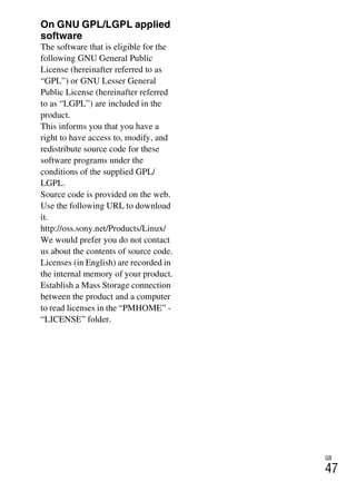 GB
47
On GNU GPL/LGPL applied
software
The software that is eligible for the
following GNU General Public
License (hereinafter referred to as
“GPL”) or GNU Lesser General
Public License (hereinafter referred
to as “LGPL”) are included in the
product.
This informs you that you have a
right to have access to, modify, and
redistribute source code for these
software programs under the
conditions of the supplied GPL/
LGPL.
Source code is provided on the web.
Use the following URL to download
it.
http://oss.sony.net/Products/Linux/
We would prefer you do not contact
us about the contents of source code.
Licenses (in English) are recorded in
the internal memory of your product.
Establish a Mass Storage connection
between the product and a computer
to read licenses in the “PMHOME” -
“LICENSE” folder.
 