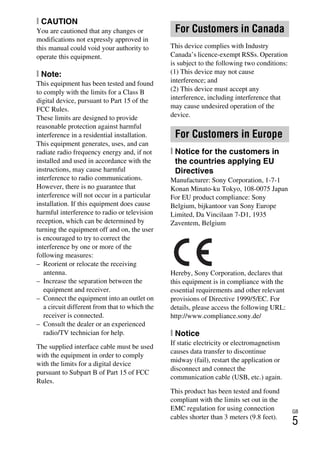 GB
5
[ CAUTION
You are cautioned that any changes or
modifications not expressly approved in
this manual could void your authority to
operate this equipment.
[ Note:
This equipment has been tested and found
to comply with the limits for a Class B
digital device, pursuant to Part 15 of the
FCC Rules.
These limits are designed to provide
reasonable protection against harmful
interference in a residential installation.
This equipment generates, uses, and can
radiate radio frequency energy and, if not
installed and used in accordance with the
instructions, may cause harmful
interference to radio communications.
However, there is no guarantee that
interference will not occur in a particular
installation. If this equipment does cause
harmful interference to radio or television
reception, which can be determined by
turning the equipment off and on, the user
is encouraged to try to correct the
interference by one or more of the
following measures:
– Reorient or relocate the receiving
antenna.
– Increase the separation between the
equipment and receiver.
– Connect the equipment into an outlet on
a circuit different from that to which the
receiver is connected.
– Consult the dealer or an experienced
radio/TV technician for help.
The supplied interface cable must be used
with the equipment in order to comply
with the limits for a digital device
pursuant to Subpart B of Part 15 of FCC
Rules.
This device complies with Industry
Canada’s licence-exempt RSSs. Operation
is subject to the following two conditions:
(1) This device may not cause
interference; and
(2) This device must accept any
interference, including interference that
may cause undesired operation of the
device.
[ Notice for the customers in
the countries applying EU
Directives
Manufacturer: Sony Corporation, 1-7-1
Konan Minato-ku Tokyo, 108-0075 Japan
For EU product compliance: Sony
Belgium, bijkantoor van Sony Europe
Limited, Da Vincilaan 7-D1, 1935
Zaventem, Belgium
Hereby, Sony Corporation, declares that
this equipment is in compliance with the
essential requirements and other relevant
provisions of Directive 1999/5/EC. For
details, please access the following URL:
http://www.compliance.sony.de/
[ Notice
If static electricity or electromagnetism
causes data transfer to discontinue
midway (fail), restart the application or
disconnect and connect the
communication cable (USB, etc.) again.
This product has been tested and found
compliant with the limits set out in the
EMC regulation for using connection
cables shorter than 3 meters (9.8 feet).
For Customers in Canada
For Customers in Europe
 