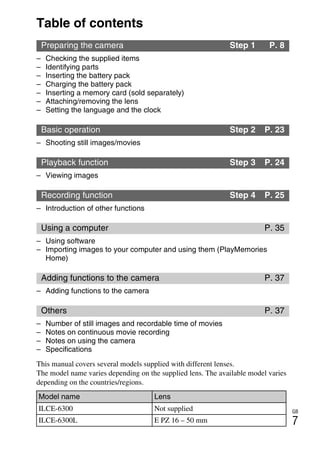GB
7
Table of contents
– Checking the supplied items
– Identifying parts
– Inserting the battery pack
– Charging the battery pack
– Inserting a memory card (sold separately)
– Attaching/removing the lens
– Setting the language and the clock
– Shooting still images/movies
– Viewing images
– Introduction of other functions
– Using software
– Importing images to your computer and using them (PlayMemories
Home)
– Adding functions to the camera
– Number of still images and recordable time of movies
– Notes on continuous movie recording
– Notes on using the camera
– Specifications
Preparing the camera Step 1 P. 8
Basic operation Step 2 P. 23
Playback function Step 3 P. 24
Recording function Step 4 P. 25
Using a computer P. 35
Adding functions to the camera P. 37
Others P. 37
This manual covers several models supplied with different lenses.
The model name varies depending on the supplied lens. The available model varies
depending on the countries/regions.
Model name Lens
ILCE-6300 Not supplied
ILCE-6300L E PZ 16 – 50 mm
 