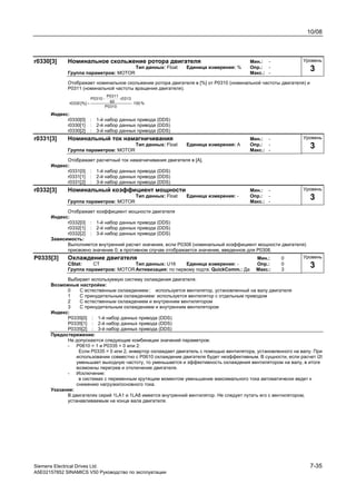 10/08
Siemens Electrical Drives Ltd. 7-35
A5E02157852 SINAMICS V50 Руководство по эксплуатации
r0330[3] Номинальное скольжение ротора двигателя Мин.: -
Тип данных: Float Единица измерения: % Опр.: -
Группа параметров: MOTOR Макс.: -
Отображает номинальное скольжение ротора двигателя в [%] от P0310 (номинальной частоты двигателя) и
P0311 (номинальной частоты вращения двигателя).
%100
P0310
r0313
60
P0311
P0310
[%]r0330 ⋅
⋅−
=
Индекс:
r0330[0] : 1-й набор данных привода (DDS)
r0330[1] : 2-й набор данных привода (DDS)
r0330[2] : 3-й набор данных привода (DDS)
r0331[3] Номинальный ток намагничивания Мин.: -
Тип данных: Float Единица измерения: A Опр.: -
Группа параметров: MOTOR Макс.: -
Отображает расчетный ток намагничивания двигателя в [A].
Индекс:
r0331[0] : 1-й набор данных привода (DDS)
r0331[1] : 2-й набор данных привода (DDS)
r0331[2] : 3-й набор данных привода (DDS)
r0332[3] Номинальный коэффициент мощности Мин.: -
Тип данных: Float Единица измерения: - Опр.: -
Группа параметров: MOTOR Макс.: -
Отображает коэффициент мощности двигателя
Индекс:
r0332[0] : 1-й набор данных привода (DDS)
r0332[1] : 2-й набор данных привода (DDS)
r0332[2] : 3-й набор данных привода (DDS)
Зависимость:
Выполняется внутренний расчет значения, если P0308 (номинальный коэффициент мощности двигателя)
присвоено значение 0; в противном случае отображается значение, введенное для P0308.
P0335[3] Охлаждение двигателя Мин.: 0
CStat: CT Тип данных: U16 Единица измерения: - Опр.: 0
Группа параметров: MOTORАктивизация: по первому подтв. QuickComm.: Да Макс.: 3
Выбирает используемую систему охлаждения двигателя.
Возможные настройки:
0 С естественным охлаждением:: используется вентилятор, установленный на валу двигателя
1 С принудительным охлаждением: используется вентилятор с отдельным приводом
2 С естественным охлаждением и внутренним вентилятором
3 С принудительным охлаждением и внутренним вентилятором
Индекс:
P0335[0] : 1-й набор данных привода (DDS)
P0335[1] : 2-й набор данных привода (DDS)
P0335[2] : 3-й набор данных привода (DDS)
Предостережение:
Не допускаются следующие комбинации значений параметров:
- P0610 = 1 и P0335 = 0 или 2:
Если P0335 = 0 или 2, инвертор охлаждает двигатель с помощью вентилятора, установленного на валу. При
использовании совместно с Р0610 охлаждение двигателя будет неэффективным. В сущности, если расчет i2t
уменьшает выходную частоту, то уменьшается и эффективность охлаждения вентилятором на валу, в итоге
возможны перегрев и отключение двигателя.
- Исключение:
в системах с переменным крутящим моментом уменьшение максимального тока автоматически ведет к
снижению нагрузки/основного тока.
Указание:
В двигателях серий 1LA1 и 1LA8 имеется внутренний вентилятор. Не следует путать его с вентилятором,
устанавливаемым на конце вала двигателя.
Уровень
3
Уровень
3
Уровень
3
Уровень
3
 