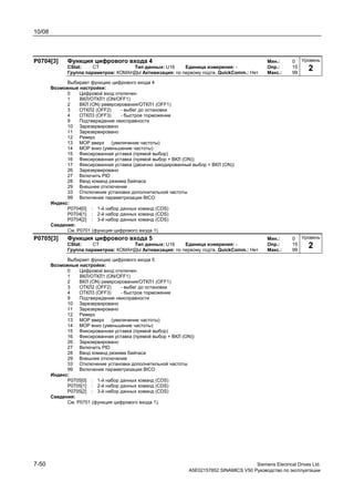 10/08
7-50 Siemens Electrical Drives Ltd.
A5E02157852 SINAMICS V50 Руководство по эксплуатации
P0704[3] Функция цифрового входа 4 Мин.: 0
CStat: CT Тип данных: U16 Единица измерения: - Опр.: 15
Группа параметров: КОМАНДЫ Активизация: по первому подтв. QuickComm.: Нет Макс.: 99
Выбирает функцию цифрового входа 4
Возможные настройки:
0 Цифровой вход отключен
1 ВКЛ/ОТКЛ1 (ON/OFF1)
2 ВКЛ (ON) реверсирования/ОТКЛ1 (OFF1)
3 ОТКЛ2 (OFF2) - выбег до остановки
4 ОТКЛ3 (OFF3) - быстрое торможение
9 Подтверждение неисправности
10 Зарезервировано
11 Зарезервировано
12 Реверс
13 MOP вверх (увеличение частоты)
14 MOP вниз (уменьшение частоты)
15 Фиксированная уставка (прямой выбор)
16 Фиксированная уставка (прямой выбор + ВКЛ (ON))
17 Фиксированная уставка (двоично закодированный выбор + ВКЛ (ON))
26 Зарезервировано
27 Включить PID
28 Ввод команд режима байпаса
29 Внешнее отключение
33 Отключение установки дополнительной частоты
99 Включение параметризации BICO
Индекс:
P0704[0] : 1-й набор данных команд (CDS)
P0704[1] : 2-й набор данных команд (CDS)
P0704[2] : 3-й набор данных команд (CDS)
Сведения:
См. P0701 (функция цифрового входа 1).
P0705[3] Функция цифрового входа 5 Мин.: 0
CStat: CT Тип данных: U16 Единица измерения: - Опр.: 15
Группа параметров: КОМАНДЫ Активизация: по первому подтв. QuickComm.: Нет Макс.: 99
Выбирает функцию цифрового входа 5
Возможные настройки:
0 Цифровой вход отключен
1 ВКЛ/ОТКЛ1 (ON/OFF1)
2 ВКЛ (ON) реверсирования/ОТКЛ1 (OFF1)
3 ОТКЛ2 (OFF2) - выбег до остановки
4 ОТКЛ3 (OFF3) - быстрое торможение
9 Подтверждение неисправности
10 Зарезервировано
11 Зарезервировано
12 Реверс
13 MOP вверх (увеличение частоты)
14 MOP вниз (уменьшение частоты)
15 Фиксированная уставка (прямой выбор)
16 Фиксированная уставка (прямой выбор + ВКЛ (ON))
26 Зарезервировано
27 Включить PID
28 Ввод команд режима байпаса
29 Внешнее отключение
33 Отключение установки дополнительной частоты
99 Включение параметризации BICO
Индекс:
P0705[0] : 1-й набор данных команд (CDS)
P0705[1] : 2-й набор данных команд (CDS)
P0705[2] : 3-й набор данных команд (CDS)
Сведения:
См. P0701 (функция цифрового входа 1).
Уровень
2
Уровень
2
 