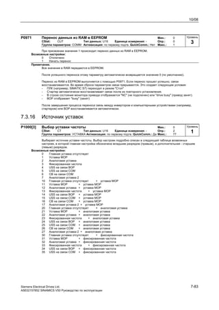 10/08
Siemens Electrical Drives Ltd. 7-83
A5E02157852 SINAMICS V50 Руководство по эксплуатации
P0971 Перенос данных из RAM в EEPROM Мин.: 0
CStat: CUT Тип данных: U16 Единица измерения: - Опр.: 0
Группа параметров: COMM Активизация: по первому подтв. QuickComm.: Нет Макс.: 1
При присвоении значения 1 происходит перенос данных из RAM в EEPROM.
Возможные настройки:
0 Отключено
1 Начать перенос
Примечание.
Все значения в RAM передаются в EEPROM.
После успешного переноса этому параметру автоматически возвращается значение 0 (по умолчанию).
Перенос из RAM в EEPROM выполняется с помощью P0971. Если перенос прошел успешно, связи
восстанавливаются. Во время сброса параметров связи прерываются. Это создает следующие условия:
- ПЛК (например, SIMATIC S7) переходит в режим "Стоп"
- Стартер автоматически восстанавливает связи после их повторного установления.
- В строке состояния монитора привода отображается "NC" (не подключен) или "drive busy" (привод занят).
- BOP отображает "busy" (занят)
После завершения процесса переноса связь между инвертором и компьютерными устройствами (например,
стартером) или ВОР восстанавливается автоматически.
7.3.16 Источник уставок
P1000[3] Выбор уставки частоты Мин.: 0
CStat: CT Тип данных: U16 Единица измерения: - Опр.: 2
Группа параметров: УСТАВКА Активизация: по первому подтв. QuickComm.: Да Макс.: 77
Выбирает источник уставки частоты. Выбор настроек подробно описан в следующей таблице возможных
настроек, в которой главная настройка обозначена младшим разрядом (правым), а дополнительная - старшим
(левым) разрядом.
Возможные настройки:
0 Главная уставка отсутствует
1 Уставка MOP
2 Аналоговая уставка
3 Фиксированная частота
4 USS на связи BOP
5 USS на связи СОМ
6 CB на связи СОМ
7 Аналоговая уставка 2
10 Главная уставка отсутствует + уставка MOP
11 Уставка MOP + уставка MOP
12 Аналоговая уставка + уставка MOP
13 Фиксированная частота + уставка MOP
14 USS на связи BOP + уставка MOP
15 USS на связи СОМ + уставка MOP
16 CB на связи СОМ + уставка MOP
17 Аналоговая уставка 2 + уставка MOP
20 Главная уставка отсутствует + аналоговая уставка
21 Уставка MOP + аналоговая уставка
22 Аналоговая уставка + аналоговая уставка
23 Фиксированная частота + аналоговая уставка
24 USS на связи BOP + аналоговая уставка
25 USS на связи СОМ + аналоговая уставка
26 CB на связи СОМ + аналоговая уставка
27 Аналоговая уставка 2 + аналоговая уставка
30 Главная уставка отсутствует + фиксированная частота
31 Уставка MOP + фиксированная частота
32 Аналоговая уставка + фиксированная частота
33 Фиксированная частота + фиксированная частота
34 USS на связи BOP + фиксированная частота
35 USS на связи СОМ + фиксированная частота
Уровень
3
Уровень
1
 
