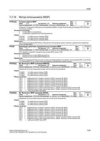 10/08
Siemens Electrical Drives Ltd. 7-93
A5E02157852 SINAMICS V50 Руководство по эксплуатации
7.3.18 Мотор-потенциометр (MOP)
P1031[3] Уставка памяти МОР Мин.: 0
CStat: CUT Тип данных: U16 Единица измерения: - Опр.: 0
Группа параметров: УСТАВКА Активизация: Немедленно QuickComm.: Нет Макс.: 1
Сохраняет последнюю уставку мотор-потенциометра (МОР), которая была активна до команды ОТКЛ (OFF)или
отключения питания.
Возможные настройки:
0 Уставка MOP не сохраняется
1 уставка MOP сохраняется (P1040 обновляется)
Индекс:
P1031[0] : 1-й набор данных привода (DDS)
P1031[1] : 2-й набор данных привода (DDS)
P1031[2] : 3-й набор данных привода (DDS)
Примечание.
При следующей команде ВКЛ (ON) уставка мотор-потенциометра примет значение, сохраненное в параметре
Р1040 (уставка МОР).
P1032 Блокирует действие отрицательных уставок MOP Мин.: 0
CStat: CT Тип данных: U16 Единица измерения: - Опр.: 1
Группа параметров: УСТАВКА Активизация: по первому подтв. QuickComm.: Нет Макс.: 1
Этот параметр подавляет отрицательные уставки МОР, выход r1050.
Возможные настройки:
0 Отрицательные уставки MOP допускаются
1 Отрицательные уставки MOP блокируются
Примечание.
Настройки параметра Р1032 не влияют на функции реверсирования (например, кнопка реверса BOP, если P0700
= 1). Используйте P1110, чтобы полностью изменить направление в канале уставки.
P1035[3] BI: Включить MOP (команда ВВЕРХ) Мин.: 0:0
CStat: CT Тип данных: U32 Единица измерения: - Опр.: 19:13
Группа параметров: КОМАНДЫ Активизация: по первому подтв. QuickComm.: Нет Макс.: 4000:0
Определяет источник повышения уставки частоты мотор-потенциометра.
Индекс:
P1035[0] : 1-й набор данных команд (CDS)
P1035[1] : 2-й набор данных команд (CDS)
P1035[2] : 3-й набор данных команд (CDS)
Общие настройки:
722.0 = Цифровой вход 1 (требует присвоить P0701 значения 99, BICO)
722.1 = Цифровой вход 2 (требует присвоить P0702 значения 99, BICO)
722.2 = Цифровой вход 3 (требует присвоить P0703 значения 99, BICO)
722.3 = Цифровой вход 4 (требует присвоить P0704 значения 99, BICO)
722.4 = Цифровой вход 5 (требует присвоить P0705 значения 99, BICO)
722.5 = Цифровой вход 6 (требует присвоить P0706 значения 99, BICO)
722.6 = Цифровой вход 7 (через аналоговый вход 1, требует присвоить P0707 значения 99)
722.7 = Цифровой вход 8 (через аналоговый вход 2, требует присвоить P0708 значения 99)
19.D = повышение MOP через BOP
P1036[3] BI: Включить MOP (команда ВНИЗ) Мин.: 0:0
CStat: CT Тип данных: U32 Единица измерения: - Опр.: 19:14
Группа параметров: КОМАНДЫ Активизация: по первому подтв. QuickComm.: Нет Макс.: 4000:0
Определяет источник уменьшения уставки частоты мотор-потенциометра.
Индекс:
P1036[0] : 1-й набор данных команд (CDS)
P1036[1] : 2-й набор данных команд (CDS)
P1036[2] : 3-й набор данных команд (CDS)
Общие настройки:
722.0 = Цифровой вход 1 (требует присвоить P0701 значения 99, BICO)
722.1 = Цифровой вход 2 (требует присвоить P0702 значения 99, BICO)
722.2 = Цифровой вход 3 (требует присвоить P0703 значения 99, BICO)
722.3 = Цифровой вход 4 (требует присвоить P0704 значения 99, BICO)
722.4 = Цифровой вход 5 (требует присвоить P0705 значения 99, BICO)
722.5 = Цифровой вход 6 (требует присвоить P0706 значения 99, BICO)
722.6 = Цифровой вход 7 (через аналоговый вход 1, требует присвоить P0707 значения 99)
722.7 = Цифровой вход 8 (через аналоговый вход 2, требует присвоить P0708 значения 99)
19.Е = уменьшение MOP через BOP
Уровень
3
Уровень
3
Уровень
3
Уровень
3
 