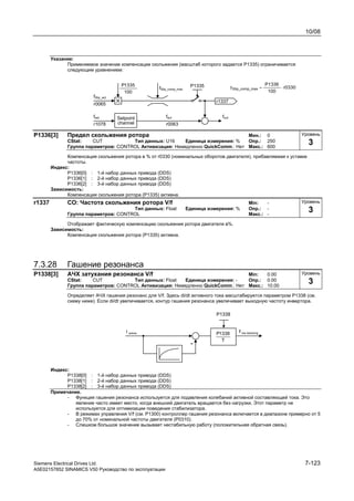 10/08
Siemens Electrical Drives Ltd. 7-123
A5E02157852 SINAMICS V50 Руководство по эксплуатации
Указание:
Применяемое значение компенсации скольжения (масштаб которого задается P1335) ограничивается
следующим уравнением:
Setpoint
channel
100
1335P
fSlip_act
fset
fSlip_comp_max
P1335
fact
r0065
r1078 r0063
r0330
100
P1336
f maxSlip_comp_ ⋅=
fout
r1337
P1336[3] Предел скольжения ротора Мин.: 0
CStat: CUT Тип данных: U16 Единица измерения: % Опр.: 250
Группа параметров: CONTROL Активизация: Немедленно QuickComm.: Нет Макс.: 600
Компенсация скольжения ротора в % от r0330 (номинальных оборотов двигателя), прибавляемая к уставке
частоты.
Индекс:
P1336[0] : 1-й набор данных привода (DDS)
P1336[1] : 2-й набор данных привода (DDS)
P1336[2] : 3-й набор данных привода (DDS)
Зависимость:
Компенсация скольжения ротора (Р1335) активна.
r1337 CO: Частота скольжения ротора V/f Min: -
Тип данных: Float Единица измерения: % Опр.: -
Группа параметров: CONTROL Макс.: -
Отображает фактическую компенсацию скольжения ротора двигателя в%.
Зависимость:
Компенсация скольжения ротора (Р1335) активна.
7.3.28 Гашение резонанса
P1338[3] АЧХ затухания резонанса V/f Min: 0.00
CStat: CUT Тип данных: Float Единица измерения: - Опр.: 0.00
Группа параметров: CONTROL Активизация: Немедленно QuickComm.: Нет Макс.: 10.00
Определяет АЧХ гашения резонанс для V/f. Здесь di/dt активного тока масштабируется параметром P1338 (см.
схему ниже). Если di/dt увеличивается, контур гашения резонанса увеличивает выходную частоту инвертора.
T
1338P
Индекс:
P1338[0] : 1-й набор данных привода (DDS)
P1338[1] : 2-й набор данных привода (DDS)
P1338[2] : 3-й набор данных привода (DDS)
Примечание.
- Функция гашения резонанса используется для подавления колебаний активной составляющей тока. Это
явление часто имеет место, когда внешний двигатель вращается без нагрузки. Этот параметр не
используется для оптимизации поведения стабилизатора.
- В режимах управления V/f (см. P1300) контроллер гашения резонанса включается в диапазоне примерно от 5
до 70% от номинальной частоты двигателя (P0310).
- Слишком большое значение вызывает нестабильную работу (положительная обратная связь).
Уровень
3
Уровень
3
Уровень
3
 