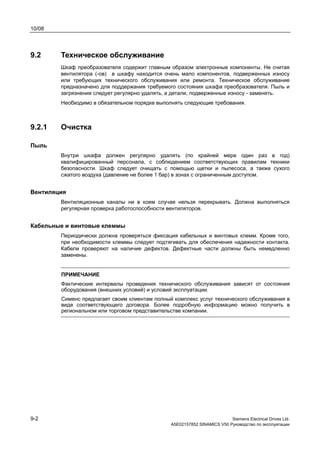 10/08
9-2 Siemens Electrical Drives Ltd.
A5E02157852 SINAMICS V50 Руководство по эксплуатации
9.2 Техническое обслуживание
Шкаф преобразователя содержит главным образом электронные компоненты. Не считая
вентилятора (-ов) в шкафу находится очень мало компонентов, подверженных износу
или требующих технического обслуживания или ремонта. Техническое обслуживание
предназначено для поддержания требуемого состояния шкафа преобразователя. Пыль и
загрязнения следует регулярно удалять, а детали, подверженные износу - заменять.
Необходимо в обязательном порядке выполнять следующие требования.
9.2.1 Очистка
Пыль
Внутри шкафа должен регулярно удалять (по крайней мере один раз в год)
квалифицированный персонала, с соблюдением соответствующих правилам техники
безопасности. Шкаф следует очищать с помощью щетки и пылесоса, а также сухого
сжатого воздуха (давление не более 1 бар) в зонах с ограниченным доступом.
Вентиляция
Вентиляционные каналы ни в коем случае нельзя перекрывать. Должна выполняться
регулярная проверка работоспособности вентиляторов.
Кабельные и винтовые клеммы
Периодически должна проверяться фиксация кабельных и винтовых клемм. Кроме того,
при необходимости клеммы следует подтягивать для обеспечения надежности контакта.
Кабели проверяют на наличие дефектов. Дефектные части должны быть немедленно
заменены.
ПРИМЕЧАНИЕ
Фактические интервалы проведения технического обслуживания зависят от состояния
оборудования (внешних условий) и условий эксплуатации.
Сименс предлагает своим клиентам полный комплекс услуг технического обслуживания в
виде соответствующего договора. Более подробную информацию можно получить в
региональном или торговом представительстве компании.
 