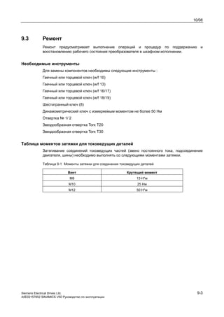 10/08
Siemens Electrical Drives Ltd. 9-3
A5E02157852 SINAMICS V50 Руководство по эксплуатации
9.3 Ремонт
Ремонт предусматривает выполнение операций и процедур по поддержанию и
восстановлению рабочего состояния преобразователя в шкафном исполнении.
Необходимые инструменты
Для замены компонентов необходимы следующие инструменты :
Гаечный или торцевой ключ (w/f 10)
Гаечный или торцевой ключ (w/f 13)
Гаечный или торцевой ключ (w/f 16/17)
Гаечный или торцевой ключ (w/f 18/19)
Шестигранный ключ (8)
Динамометрический ключ с измеряемым моментом не более 50 Нм
Отвертка № 1/ 2
Звездообразная отвертка Torx Т20
Звездообразная отвертка Torx Т30
Таблица моментов затяжки для токоведущих деталей
Затягивание соединений токоведущих частей (звено постоянного тока, подсоединение
двигателя, шины) необходимо выполнять со следующими моментами затяжки.
Таблица 9-1 Моменты затяжки для соединения токоведущих деталей
Винт Крутящий момент
M8 13 Н*м
M10 25 Нм
M12 50 Н*м
 
