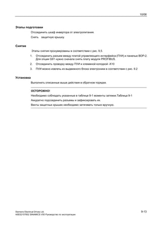 10/08
Siemens Electrical Drives Ltd. 9-13
A5E02157852 SINAMICS V50 Руководство по эксплуатации
Этапы подготовки
Отсоединить шкаф инвертора от электропитания.
Снять защитную крышку.
Снятие
Этапы снятия пронумерованы в соответствии с рис. 9,5.
1. Отсоединить разъем между платой управляющего интерфейса (ПУИ) и панелью ВОР-2.
Для опции G91 нужно сначала снять плату модуля PROFIBUS.
2. Отсоединить проводку между ПУИ и клеммной колодкой -Х10
3. ПУИ можно извлечь из выдвижного блока электроники в соответствии с рис. 9.2
Установка
Выполнить описанные выше действия в обратном порядке.
ОСТОРОЖНО!
Необходимо соблюдать указанные в таблице 9-1 моменты затяжки.Таблица 9-1
Аккуратно подсоединить разъемы и зафиксировать их.
Винты защитных крышек необходимо затягивать только вручную.
 
