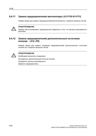 10/08
9-28 Siemens Electrical Drives Ltd.
A5E02157852 SINAMICS V50 Руководство по эксплуатации
9.4.11 Замена предохранителей вентилятора (-U1-F10/-U1-F11)
Номера заказа для замены предохранителей вентилятора см. в перечне запасных частей.
ПРЕДУПРЕЖДЕНИЕ
Прежде чем устанавливать предохранители убедитесь в том, что причина неисправности
выяснена.
9.4.12 Замена предохранителей дополнительного источника
питания (-F4~-F9)
Номера заказа для замены сгоревших предохранителей дополнительного источника
питания см. в перечне запасных частей.
ПРЕДУПРЕЖДЕНИЕ
Необходимо выполнить следующее:
Отсоединить дополнительный источник питания.
Определить причину неисправности
Заменить предохранитель.
 