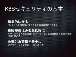 K8Sセキュリティの基本
階層的に守る
K8sクラスタ攻撃は、複数の層で防御の戦略を立てる
権限提供は必要最低限に
リソースやその属性情報へのアクセスは、必要最低限の機能の権限
提供に留める
攻撃対象面積を最小に
アプリケーションのコード量を減らす
 