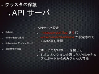 APIサーバ設定
--insecure-port flag を 0 に
--insecure-bind-address が設定されて
いない事を確認
セキュアでないポートを閉じる
TLSコネクションを通したAPIはセキュ
アなポートからのみアクセス可能
API サーバ
Kubelet
etcd の安全な運用
Kubernetes ダッシュボード
設定情報の検証
クラスタの保護
 