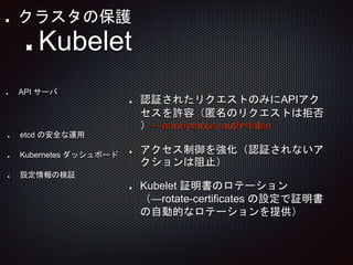 認証されたリクエストのみにAPIアク
セスを許容（匿名のリクエストは拒否
）—anonymous-auth=false
アクセス制御を強化（認証されないア
クションは阻止）
Kubelet 証明書のロテーション
（—rotate-certificates の設定で証明書
の自動的なロテーションを提供）
API サーバ
Kubelet
etcd の安全な運用
Kubernetes ダッシュボード
設定情報の検証
クラスタの保護
 