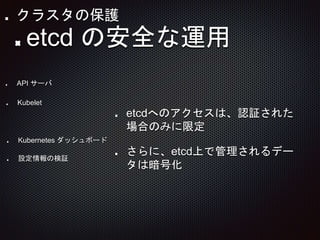 etcdへのアクセスは、認証された
場合のみに限定
さらに、etcd上で管理されるデー
タは暗号化
API サーバ
Kubelet
etcd の安全な運用
Kubernetes ダッシュボード
設定情報の検証
クラスタの保護
 