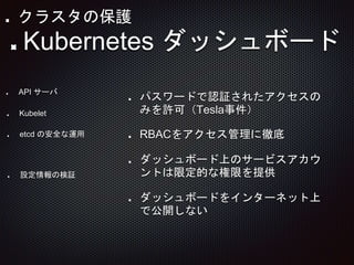 パスワードで認証されたアクセスの
みを許可（Tesla事件）
RBACをアクセス管理に徹底
ダッシュボード上のサービスアカウ
ントは限定的な権限を提供
ダッシュボードをインターネット上
で公開しない
API サーバ
Kubelet
etcd の安全な運用
Kubernetes ダッシュボード
設定情報の検証
クラスタの保護
 