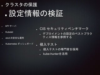 CIS セキュリティベンチマーク
デプロイメントの設定のベストプラク
ティス情報を参照する
侵入テスト
侵入テストの専門家を採用
kube-hunterを活用
API サーバ
Kubelet
etcd の安全な運用
Kubernetes ダッシュボード
設定情報の検証
クラスタの保護
 