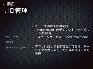 ユーザ管理は下記の前提
Kubernetes外のディレクトリサービス
（LDAP等）
ログインサービス（SAMLやKerberos
）
アプリに対してもID管理が可能で、サー
ビスアカウントとして上位のリソースで
管理
ID管理
認証コンセプト
認証戦略
ツールやベストプラクティス
認証
 