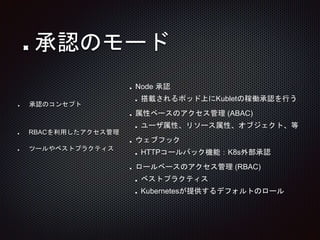Node 承認
搭載されるポッド上にKubletの稼働承認を行う
属性ベースのアクセス管理 (ABAC)
ユーザ属性、リソース属性、オブジェクト、等
ウェブフック
HTTPコールバック機能：K8s外部承認
ロールベースのアクセス管理 (RBAC)
ベストプラクティス
Kubernetesが提供するデフォルトのロール
承認のコンセプト
承認のモード
RBACを利用したアクセス管理
ツールやベストプラクティス
 