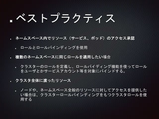 ネームスペース内でリソース（サービス、ポッド）のアクセス承認
ロールとロールバインディングを使用
複数のネームスペースに同じロールを適用したい場合
クラスターのロールを定義し、ロールバイディング機能を使ってロール
をユーザとかサービスアカウント等を対象にバインドする。
クラスタ全体に渡ったリソース
ノードや、ネームスペース全般のリソースに対してアクセスを提供した
い場合は、クラスターロールバインディングをもつクラスタロールを使
用する
ベストプラクティス
 