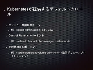 エンドユーザ向けのロール
例：cluster-admin, admin, edit, view
Control Planeコンポーネント
例：system:kube-controller-manager, system:node
その他のコンポーネント
例：system:persistent-volume-provisioner（動的ボリュームプロ
ビジョニング）
Kubernetesが提供するデフォルトのロー
ル
 