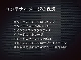 コンテナイメージの保護
コンテナのイメージのスキャン
コンテナイメージのパッチ
CI/CDのベストプラクティス
イメージのストレージ
イメージのバーションの修正
信頼できるイメージのサプライチェーン
攻撃範囲を狭めるためにコード量を削減
 