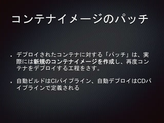 コンテナイメージのパッチ
デプロイされたコンテナに対する「パッチ」は、実
際には新規のコンテナイメージを作成し、再度コン
テナをデプロイする工程をさす。
自動ビルドはCIパイプライン、自動デプロイはCDパ
イプラインで定義される
 