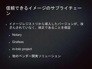 信頼できるイメージのサプライチェー
ン
イメージレジストリから導入したバージョンが、改
ざんされていなく、純正であることを保証
Notary
Grafeas
in-toto project
他のベンダー開発ソリューション
 