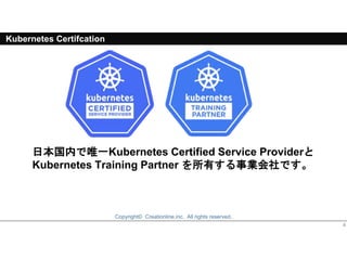 Copyright© Creationline,inc. All rights reserved.
日本国内で唯一Kubernetes Certified Service Providerと
Kubernetes Training Partner を所有する事業会社です。
4
Kubernetes Certifcation
 
