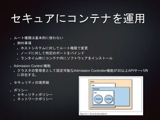 セキュアにコンテナを運用
ルート権限は基本的に使わない
例外事項
ホストシステムに対してルート権限で変更
ノードに対して特定のポートをバインド
ランタイム時にコンテナ内にソフトウェアをインストール
Admission Control 機能
クラスタの管理者として設定可能なAdmission Controller機能が30以上APIサーバ内
に存在する。
セキュリティの境界線
ポリシー
セキュリティポリシー
ネットワークポリシー
 