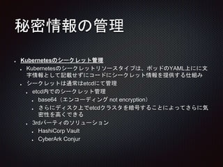 秘密情報の管理
Kubernetesのシークレット管理
Kubernetesのシークレットリソースタイプは、ポッドのYAML上にに文
字情報として記載せずにコードにシークレット情報を提供する仕組み
シークレットは通常はetcdにて管理
etcd内でのシークレット管理
base64（エンコーディング not encryption）
さらにディスク上でetcdクラスタを暗号することによってさらに気
密性を高くできる
3rdパーティのソリューション
HashiCorp Vault
CyberArk Conjur
 