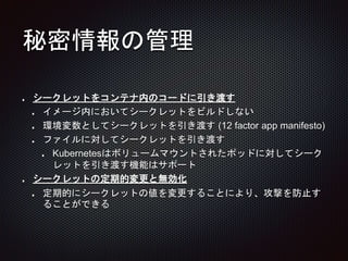 秘密情報の管理
シークレットをコンテナ内のコードに引き渡す
イメージ内においてシークレットをビルドしない
環境変数としてシークレットを引き渡す (12 factor app manifesto)
ファイルに対してシークレットを引き渡す
Kubernetesはボリュームマウントされたポッドに対してシーク
レットを引き渡す機能はサポート
シークレットの定期的変更と無効化
定期的にシークレットの値を変更することにより、攻撃を防止す
ることができる
 
