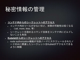 秘密情報の管理
コンテナ内からのシークレットへのアクセス
コンテナ内のツールが少ないほど、攻撃の可能性は低くなる
。（cat, more, less, 等）
シークレットを読めるコマンド自体をコンテナ内にビルドし
ないことも有効
Kubeletからのシークレットへのアクセス
node authorization機能が当該ノードにスケジュールされたノ
ードのみに関連したシークレットをKubletがアクセスできる
ように制限
 