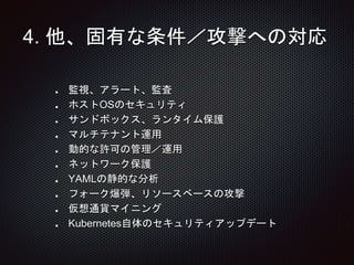 4. 他、固有な条件／攻撃への対応
監視、アラート、監査
ホストOSのセキュリティ
サンドボックス、ランタイム保護
マルチテナント運用
動的な許可の管理／運用
ネットワーク保護
YAMLの静的な分析
フォーク爆弾、リソースベースの攻撃
仮想通貨マイニング
Kubernetes自体のセキュリティアップデート
 