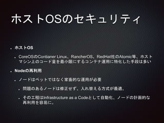 ホストOSのセキュリティ
ホストOS
CoreOSのContianer Linux、RancherOS、RedHat社のAtomic等、ホスト
マシン上のコード量を最小限にするコンテナ運用に特化した手段は多い
Nodeの再利用
ノードはペットではなく家畜的な運用が必要
問題のあるノードは修正せず、入れ替える方式が最適。
その工程はInfrastructure as a Codeとして自動化、ノードの計画的な
再利用を容易に。
 