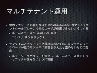 マルチテナント運用
他のテナントに影響を及ぼす恐れのあるkubectlコマンドをコ
ントロールプレーンで他のユーザが使用できないようにする
ネームスペースベ-スのRBAC管理
コンテナ サンドボックス
ランタイムとネットワーク環境においては、コンテナのワー
クロードが他のリソースに影響を与えたり盗めないための配
慮
ネットワークポリシーを強化し、ネームスペース間でトラ
ッフィクが渡らないように制限
 