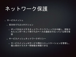 ネットワーク保護
サービスメッシュ
双方向でTLSコネクション
ポッドを出入りするネットワークトラフィックを中継し、認証さ
れたコンポーネント間でTLSベースの通信を行なっている事を保
証
サービスメッシュネットワークポリシー
サービスメッシュはサービス間のコミュニケーションを管理し、
侵入者のクラスター間移動を制限できる
 